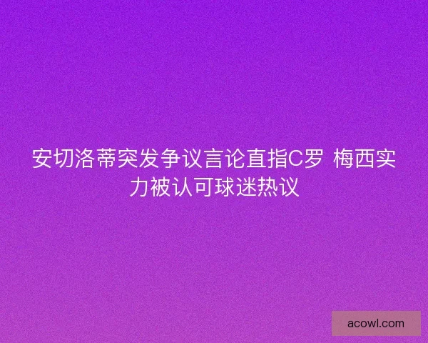 安切洛蒂突发争议言论直指C罗 梅西实力被认可球迷热议