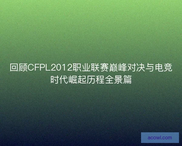 回顾CFPL2012职业联赛巅峰对决与电竞时代崛起历程全景篇