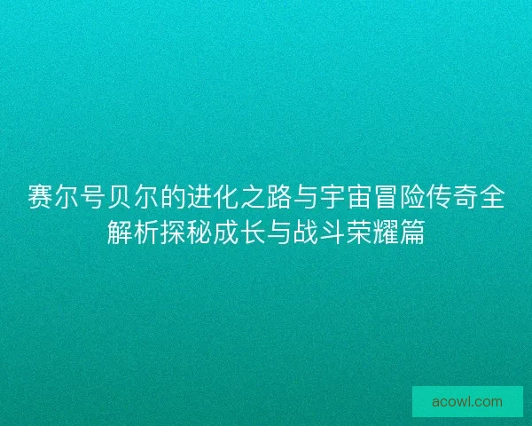 赛尔号贝尔的进化之路与宇宙冒险传奇全解析探秘成长与战斗荣耀篇