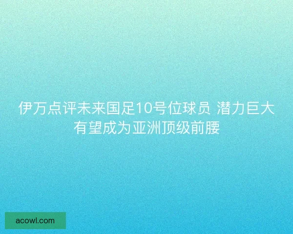 伊万点评未来国足10号位球员 潜力巨大有望成为亚洲顶级前腰
