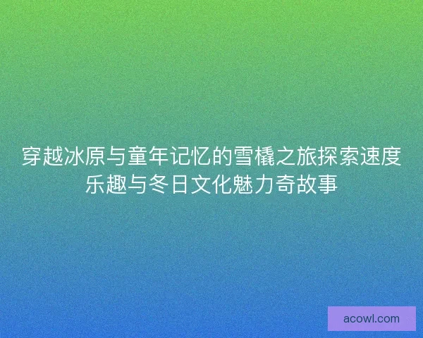 穿越冰原与童年记忆的雪橇之旅探索速度乐趣与冬日文化魅力奇故事