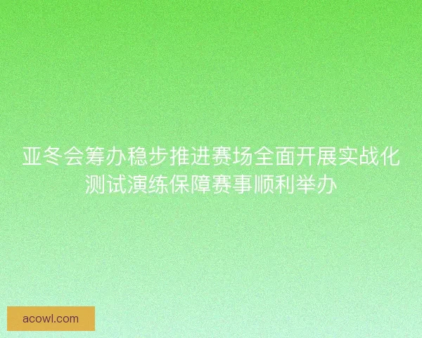 亚冬会筹办稳步推进赛场全面开展实战化测试演练保障赛事顺利举办