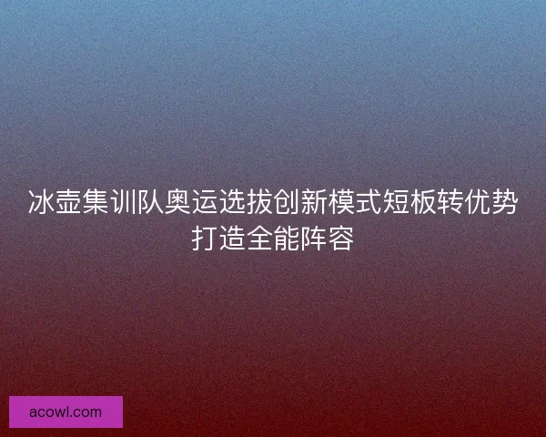 冰壶集训队奥运选拔创新模式短板转优势打造全能阵容